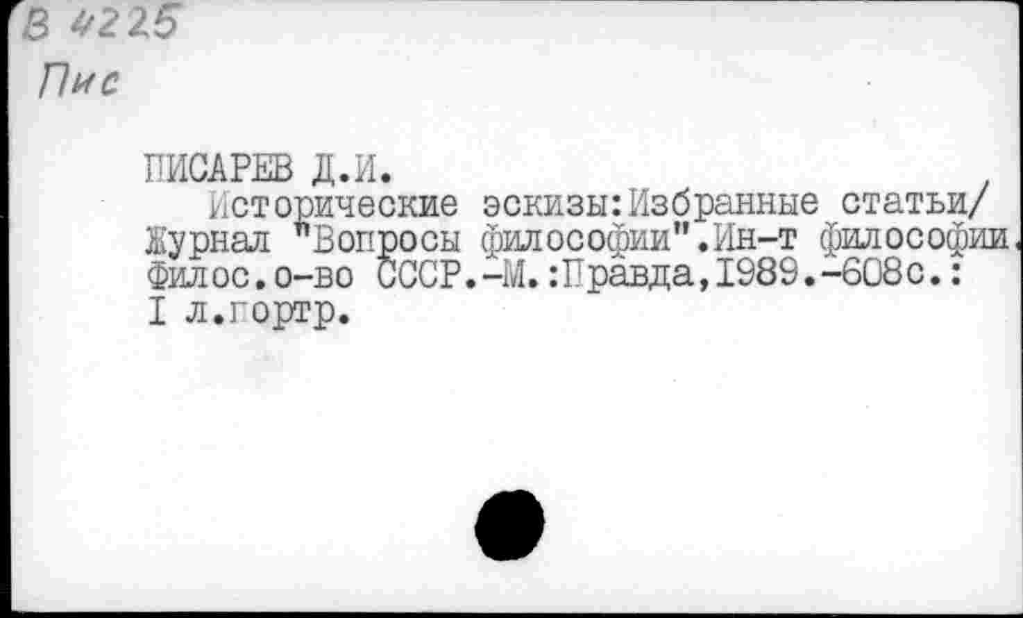 ﻿В 4225
Пи с
ПИСАРЕВ Д.И.
Исторические эскизы:Избранные статьи/ Журнал "Вопросы философии".Ин-т философии Филос.о-во СССР.-М.:Правда,1989.-608с.: I л.гортр.